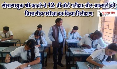 संभागायुक्त श्री कावरे ने 12 वीं बोर्ड परीक्षा और अफसरों की विभागीय परीक्षा का किया निरीक्षण  