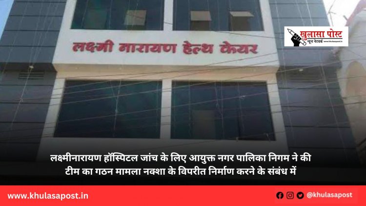  लक्ष्मीनारायण हॉस्पिटल जांच के लिए आयुक्त नगर पालिका निगम ने की टीम का गठन मामला नक्शा के विपरीत निर्माण करने के संबंध में