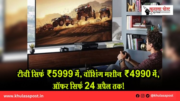 टीवी सिर्फ ₹5999 में, वॉशिंग मशीन ₹4990 में, ऑफर सिर्फ 24 अप्रैल तक!