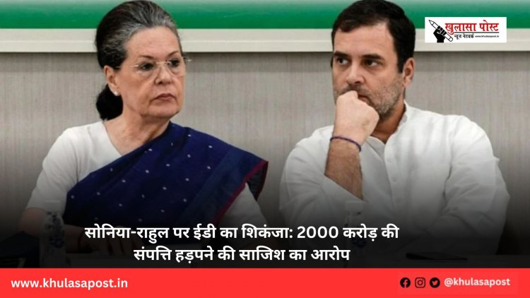 सोनिया-राहुल पर ईडी का शिकंजा: 2000 करोड़ की संपत्ति हड़पने की साजिश का आरोप