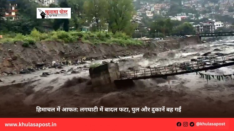 हिमाचल में आफत: लगघाटी में बादल फटा, पुल और दुकानें बह गईं