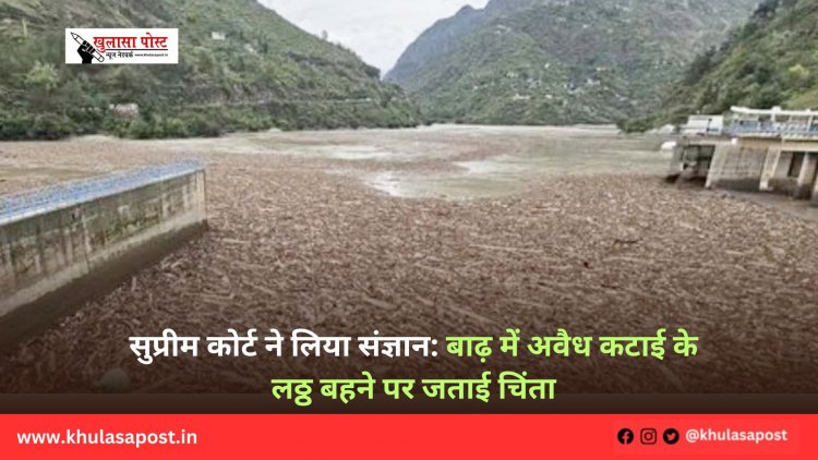 सुप्रीम कोर्ट ने लिया संज्ञान: बाढ़ में अवैध कटाई के लठ्ठ बहने पर जताई चिंता
