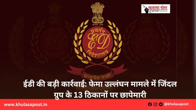 ईडी की बड़ी कार्रवाई: फेमा उल्लंघन मामले में जिंदल ग्रुप के 13 ठिकानों पर छापेमारी