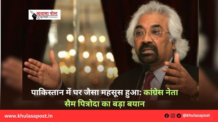 पाकिस्तान में घर जैसा महसूस हुआ: कांग्रेस नेता सैम पित्रोदा का बड़ा बयान