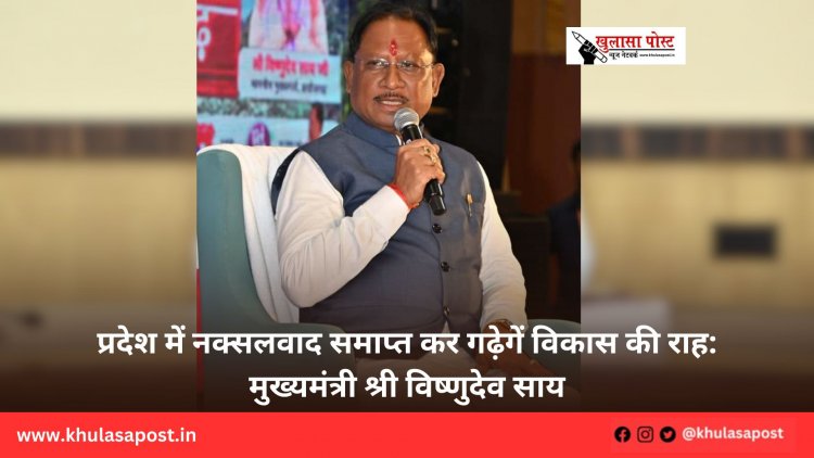 प्रदेश में नक्सलवाद समाप्त कर गढ़ेगें विकास की राह: मुख्यमंत्री श्री विष्णुदेव साय