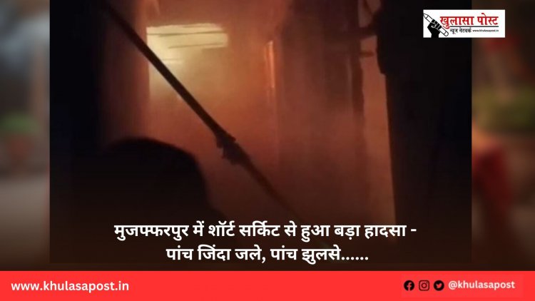 मुजफ्फरपुर में शॉर्ट सर्किट से हुआ बड़ा हादसा - पांच जिंदा जले, पांच झुलसे......