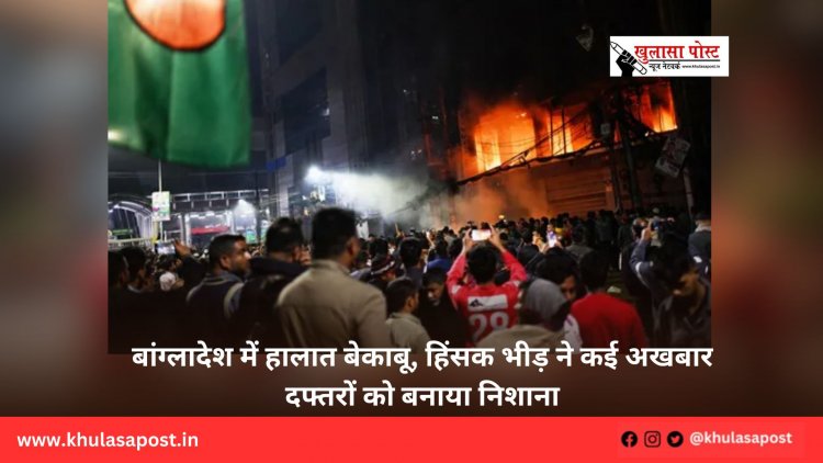बांग्लादेश में हालात बेकाबू, हिंसक भीड़ ने कई अखबार दफ्तरों को बनाया निशाना