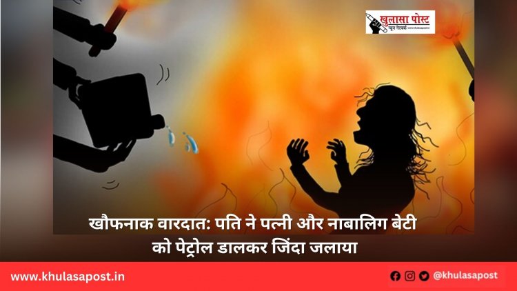 खौफनाक वारदात: पति ने पत्नी और नाबालिग बेटी को पेट्रोल डालकर जिंदा जलाया