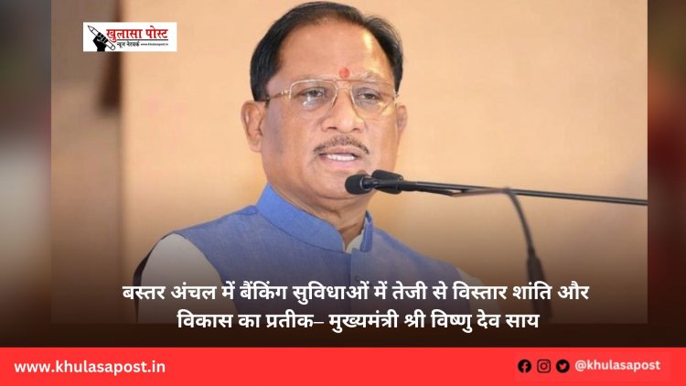 बस्तर अंचल में बैंकिंग सुविधाओं में तेजी से विस्तार शांति और विकास का प्रतीक– मुख्यमंत्री श्री विष्णु देव साय