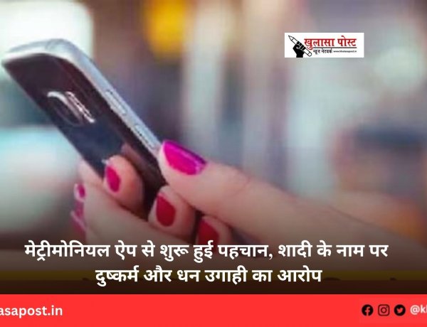 मेट्रीमोनियल ऐप से शुरू हुई पहचान, शादी के नाम पर दुष्कर्म और धन उगाही का आरोप