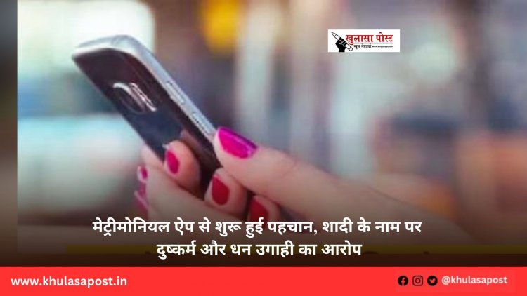 मेट्रीमोनियल ऐप से शुरू हुई पहचान, शादी के नाम पर दुष्कर्म और धन उगाही का आरोप