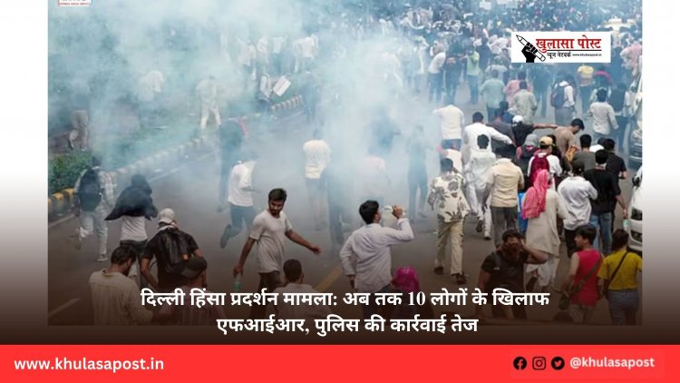 दिल्ली हिंसा प्रदर्शन मामला: अब तक 10 लोगों के खिलाफ एफआईआर, पुलिस की कार्रवाई तेज